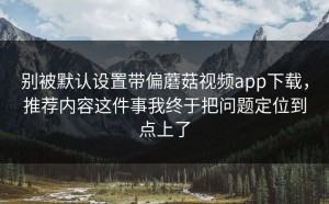 别被默认设置带偏蘑菇视频app下载，推荐内容这件事我终于把问题定位到点上了