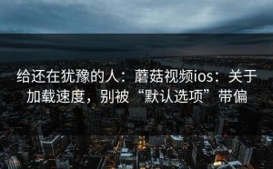 给还在犹豫的人：蘑菇视频ios：关于加载速度，别被“默认选项”带偏