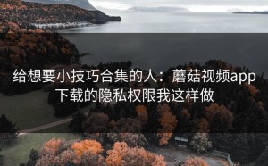 给想要小技巧合集的人：蘑菇视频app下载的隐私权限我这样做