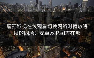 蘑菇影视在线观看切换网络时播放进度的同场：安卓vsiPad差在哪